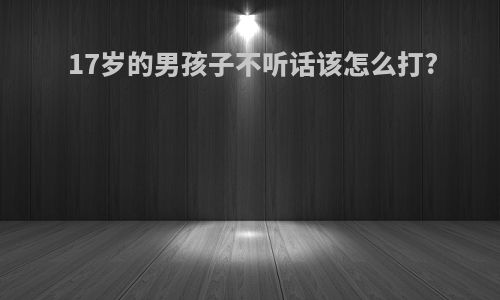 17岁的男孩子不听话该怎么打?