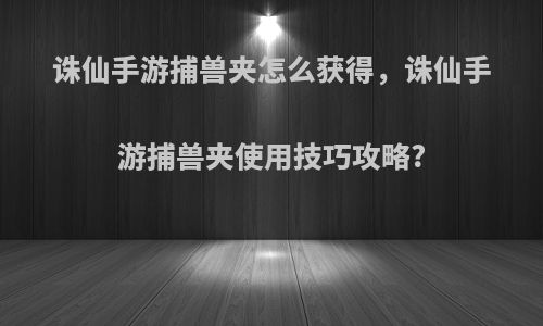 诛仙手游捕兽夹怎么获得，诛仙手游捕兽夹使用技巧攻略?