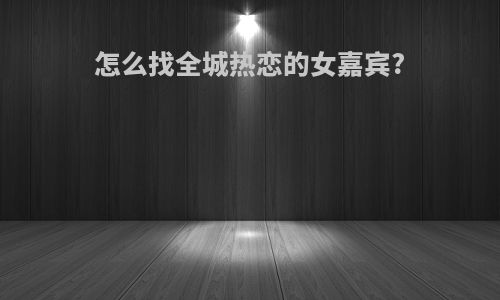 怎么找全城热恋的女嘉宾?
