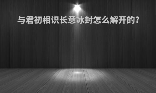 与君初相识长意冰封怎么解开的?