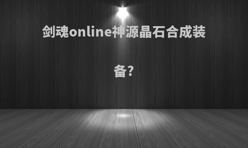 剑魂online神源晶石合成装备?