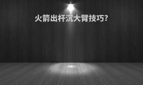火箭出杆沉大臂技巧?