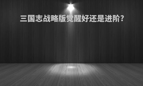 三国志战略版觉醒好还是进阶?