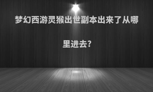 梦幻西游灵猴出世副本出来了从哪里进去?