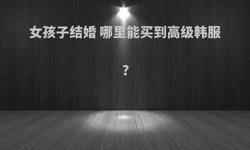 女孩子结婚 哪里能买到高级韩服?