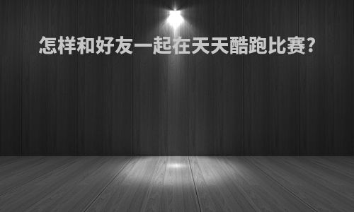 怎样和好友一起在天天酷跑比赛?