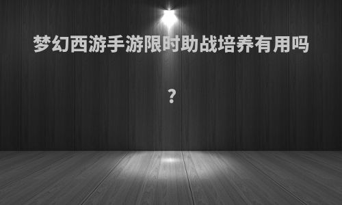 梦幻西游手游限时助战培养有用吗?