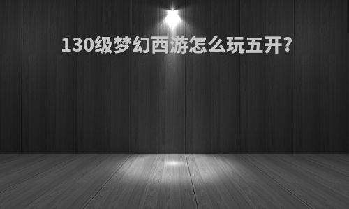 130级梦幻西游怎么玩五开?