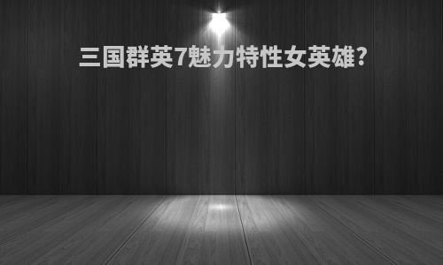 三国群英7魅力特性女英雄?