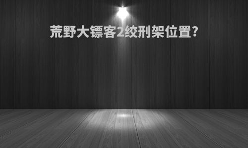 荒野大镖客2绞刑架位置?