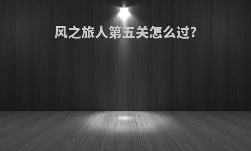 风之旅人第五关怎么过?