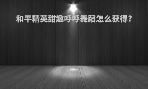 和平精英甜趣呼呼舞蹈怎么获得?