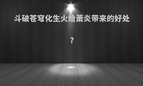 斗破苍穹化生火给萧炎带来的好处?