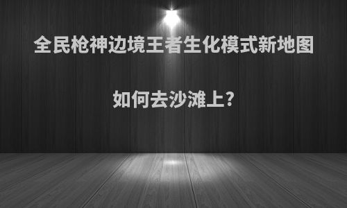 全民枪神边境王者生化模式新地图如何去沙滩上?