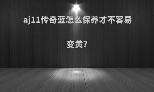 aj11传奇蓝怎么保养才不容易变黄?