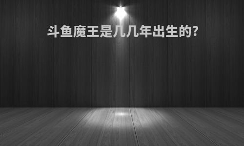 斗鱼魔王是几几年出生的?