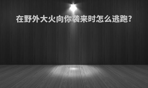 在野外大火向你袭来时怎么逃跑?