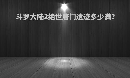 斗罗大陆2绝世唐门遗迹多少满?
