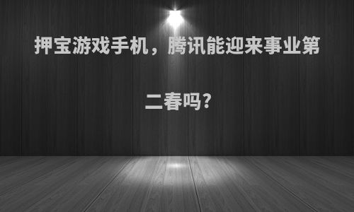 押宝游戏手机，腾讯能迎来事业第二春吗?