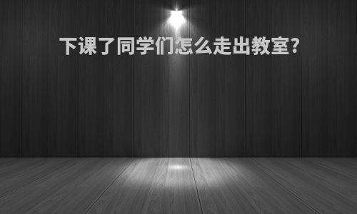 下课了同学们怎么走出教室?