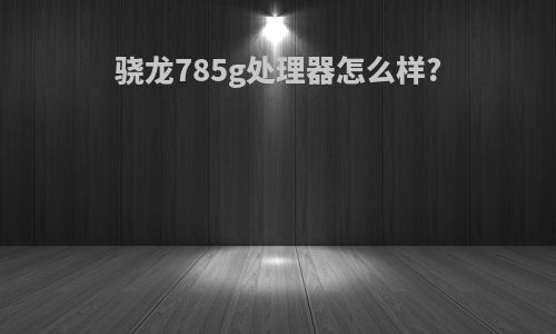 骁龙785g处理器怎么样?