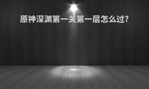 原神深渊第一关第一层怎么过?