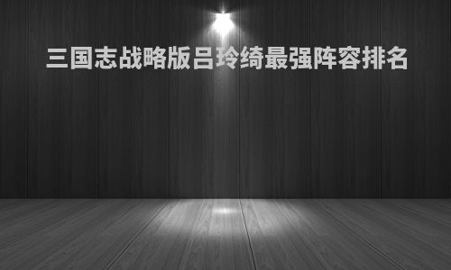 三国志战略版吕玲绮最强阵容排名