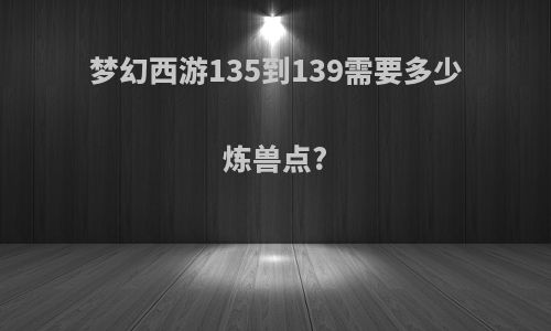 梦幻西游135到139需要多少炼兽点?
