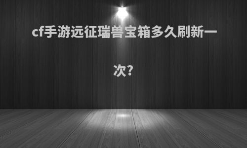 cf手游远征瑞兽宝箱多久刷新一次?