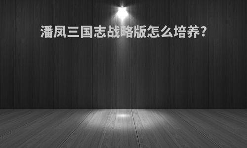潘凤三国志战略版怎么培养?