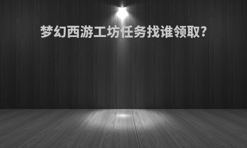 梦幻西游工坊任务找谁领取?