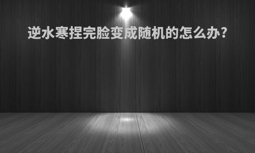 逆水寒捏完脸变成随机的怎么办?