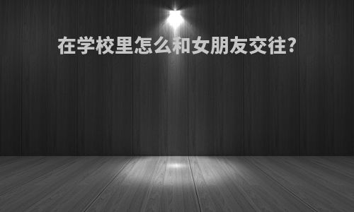 在学校里怎么和女朋友交往?