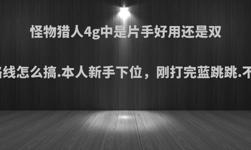 怪物猎人4g中是片手好用还是双剑好，升级路线怎么搞.本人新手下位，刚打完蓝跳跳.不想玩斧头了?