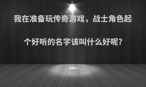 我在准备玩传奇游戏，战士角色起个好听的名字该叫什么好呢?