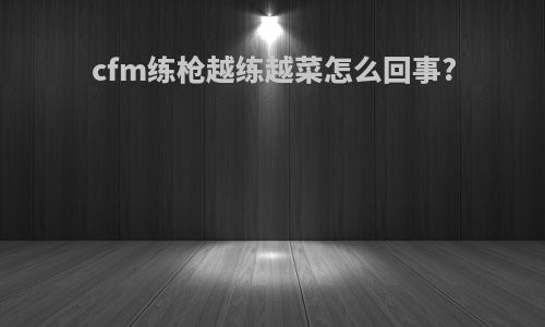 cfm练枪越练越菜怎么回事?