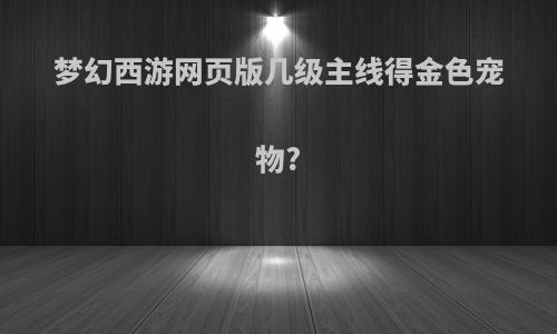 梦幻西游网页版几级主线得金色宠物?