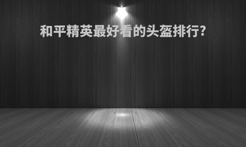 和平精英最好看的头盔排行?
