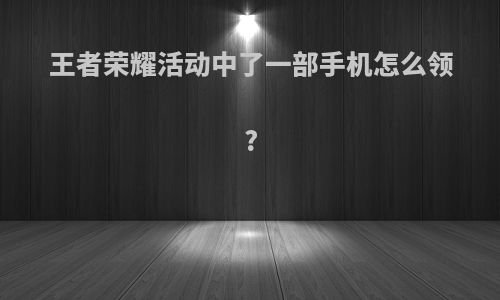 王者荣耀活动中了一部手机怎么领?