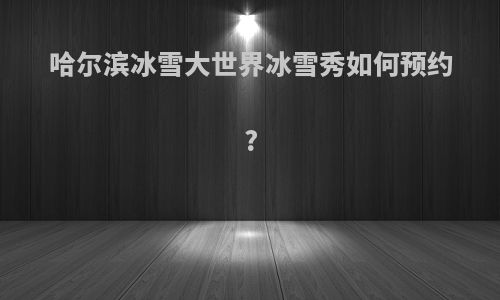 哈尔滨冰雪大世界冰雪秀如何预约?