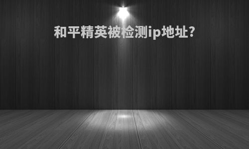 和平精英被检测ip地址?