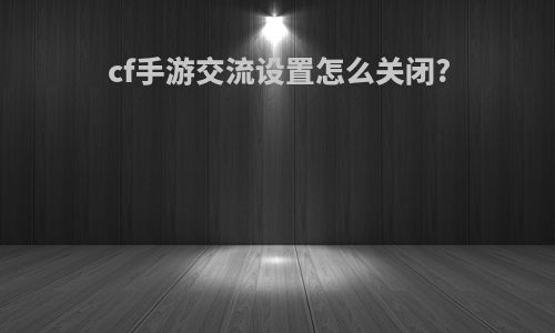 cf手游交流设置怎么关闭?