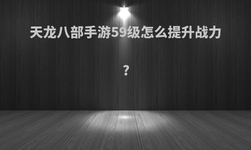 天龙八部手游59级怎么提升战力?