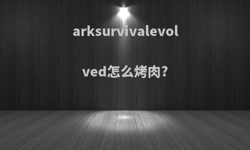 arksurvivalevolved怎么烤肉?