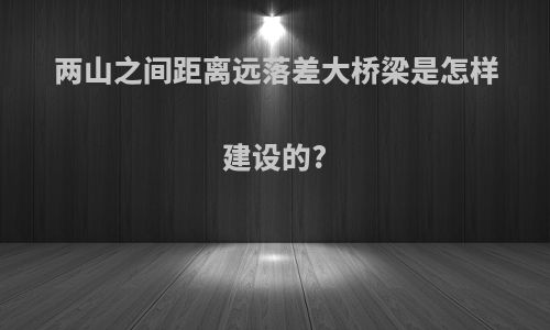 两山之间距离远落差大桥梁是怎样建设的?