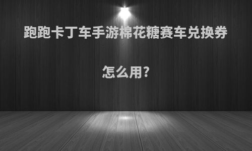 跑跑卡丁车手游棉花糖赛车兑换券怎么用?