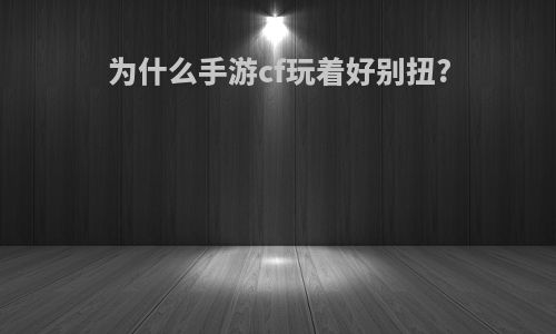 为什么手游cf玩着好别扭?