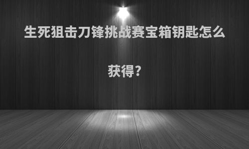 生死狙击刀锋挑战赛宝箱钥匙怎么获得?