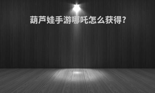 葫芦娃手游哪吒怎么获得?