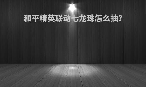 和平精英联动七龙珠怎么抽?